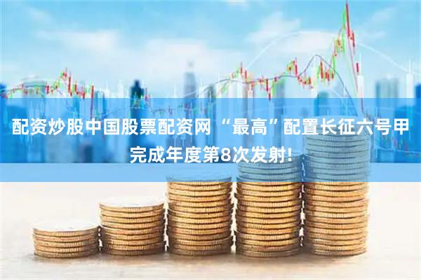 配资炒股中国股票配资网 “最高”配置长征六号甲完成年度第8次发射!