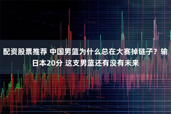 配资股票推荐 中国男篮为什么总在大赛掉链子?输日本20分 这支男篮还有没有未来