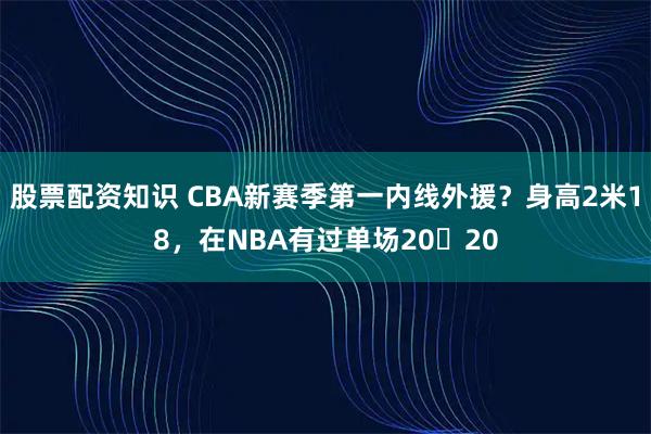 股票配资知识 CBA新赛季第一内线外援？身高2米18，在NBA有过单场20➕20